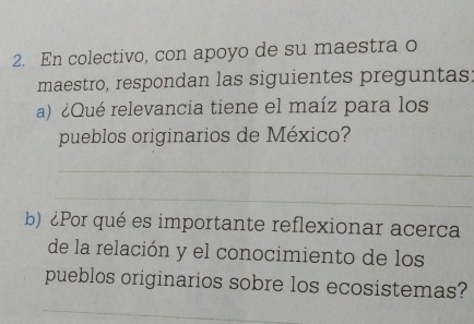 En colectivo, con apoyo de su maestra o 
maestro, respondan las siguientes preguntas: 
a) ¿Qué relevancia tiene el maíz para los 
pueblos originarios de México? 
_ 
_ 
b)¿Por qué es importante reflexionar acerca 
de la relación y el conocimiento de los 
pueblos originarios sobre los ecosistemas? 
_