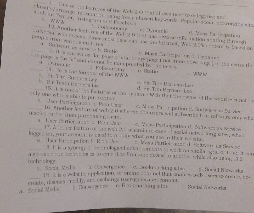 1 1. One of the features of the Web 2.0 that allows user to categorize and
_classify/arrange information using freely chosen keywords. Popular social networking site
such an Twitter, Instagram and Facebook.
a. WWW b. Folksonomy c. Dynamic d. Mass Participation
12. Another features of the Web 2.0 that has diverse information sharing through
universal web access. Since most user can use the Internet, Web 2.0 's content is based on
people from various cultures.
_a. Software as service b. Static c. Mass Participation d. Dynamic
13. It is known as flat page or stationary page ( not interactive page ) in the sense tha
the page is “as is” and cannot be manipulated by the users.
_a. Dynamic b. Folksonomy c. Static d. WWW
14. He is the founder of the WWW.
a. Sir Tim Burners Ley c. Sir Tine Berners-Lee
_b. Sir Team Berners Lie d. Sir Tim Berners-Lee
15. It is one of the features of the dynamic Web that the owner of the website is not th
only one who is able to put content.
_a. User Participation b. Rich User c. Mass Participation d. Software as Service
16. Another feature of web 2.0 wherein the users will subscribe to a software only whe
needed rather than purchasing them.
_a. User Participation b. Rich User c. Mass Participation d. Software as Service
17. Another feature of the web 2.0 wherein in case of social networking sites, when
logged on, your account is used to modify what you see in their website.
a. User Participation b. Rich User c. Mass Participation d. Software as Service
_18. It is a synergy of technological advancements to work on similar goal or task. It can
also use cloud technologies to sync files from one device to another while also using LTE
technology.
a. Social Media b. Convergence c. Bookmarking sites d. Social Networks
_19. It is a website, application, or online channel that enables web users to create, co-
create, discuss, modify, and exchange user-generated content.
a. Social Media b. Convergence c. Bookmarking sites d. Social Networks