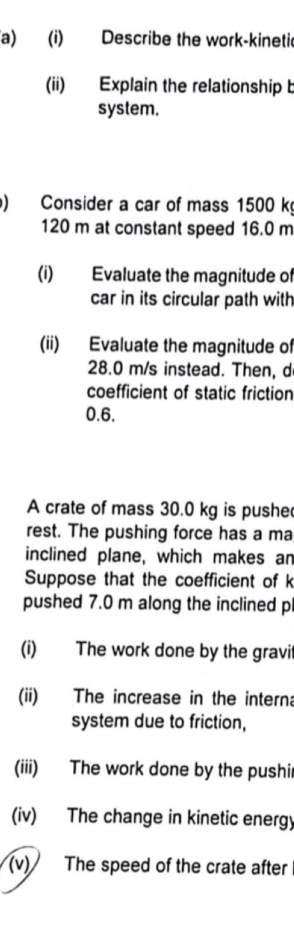 Describe the work-kinetic 
(ii) Explain the relationship b 
system. 
) Consider a car of mass 1500 k
120 m at constant speed 16.0 m
(i) Evaluate the magnitude of 
car in its circular path with 
(ii) Evaluate the magnitude of
28.0 m/s instead. Then, d 
coefficient of static friction
0.6. 
A crate of mass 30.0 kg is pushe 
rest. The pushing force has a ma 
inclined plane, which makes an 
Suppose that the coefficient of k
pushed 7.0 m along the inclined p
(i) The work done by the gravit 
(ii) The increase in the interna 
system due to friction, 
(iii) The work done by the pushir 
(iv) The change in kinetic energy 
(v) The speed of the crate after