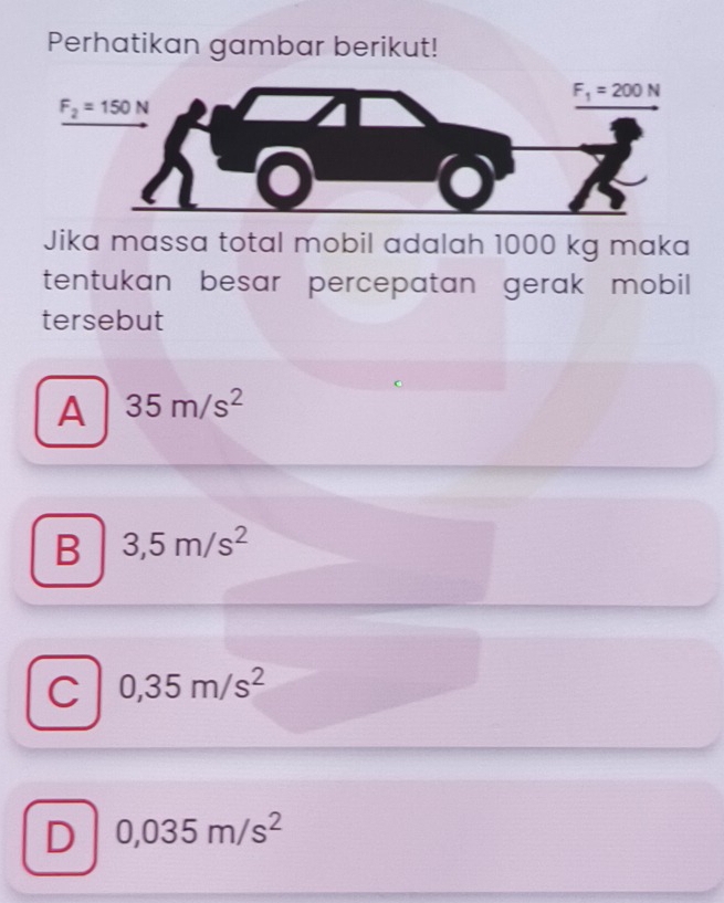 Perhatikan gambar berikut!
Jika massa total mobil adalah 1000 kg maka
tentukan besar percepatan gerak mobil
tersebut
A 35m/s^2
B 3,5m/s^2
C 0,35m/s^2
D 0,035m/s^2