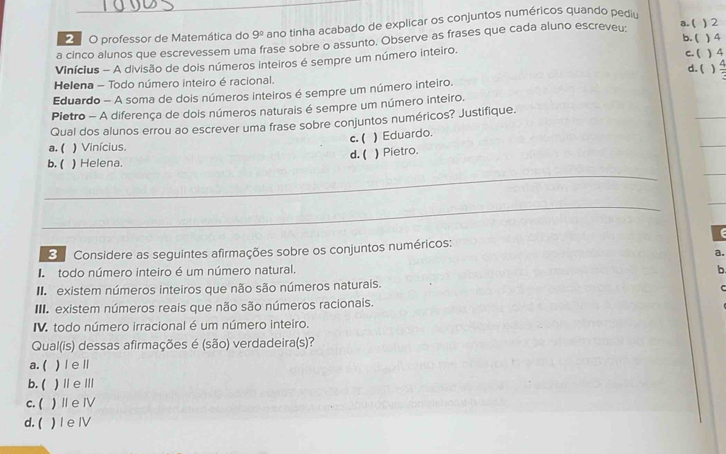 professor de Matemática do 9^(_ circ) ano tinha acabado de explicar os conjuntos numéricos quando pediu ) 2
a cinco alunos que escrevessem uma frase sobre o assunto. Observe as frases que cada aluno escreveu:
a. (
b. ( 4
Vinícius - A divisão de dois números inteiros é sempre um número inteiro.
c. ( ) 4
d. ( )
Helena - Todo número inteiro é racional.
Eduardo - A soma de dois números inteiros é sempre um número inteiro.
Pietro - A diferença de dois números naturais é sempre um número inteiro.
Qual dos alunos errou ao escrever uma frase sobre conjuntos numéricos? Justifique.
a. ( ) Vinícius. c. (
b. ( ) Helena. d. ( ) Eduardo.
) Pietro.
_
_
C 
3 Considere as seguintes afirmações sobre os conjuntos numéricos:
a.
todo número inteiro é um número natural. b
existem números inteiros que não são números naturais.
C
III. existem números reais que não são números racionais.
IV. todo número irracional é um número inteiro.
Qual(is) dessas afirmações é (são) verdadeira(s)?
a.( ) l ell
b. ( )ⅡeⅢ
c. ( )ⅡeⅣ
d. ( ) Ie IV