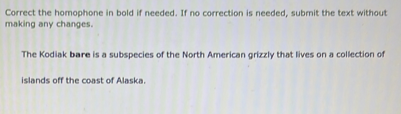 Correct the homophone in bold if needed. If no correction is needed, submit the text without 
making any changes. 
The Kodiak bare is a subspecies of the North American grizzly that lives on a collection of 
islands off the coast of Alaska.