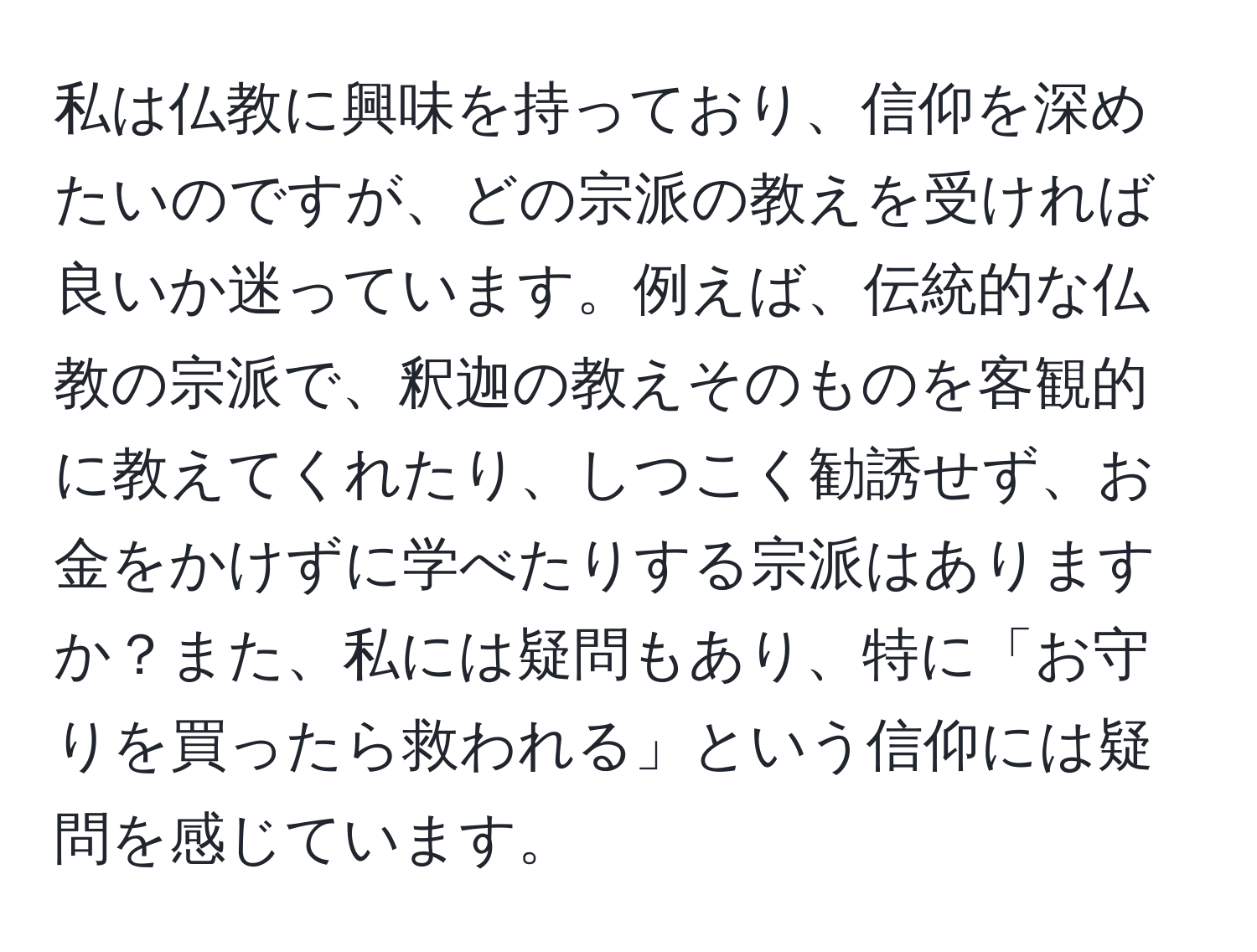 私は仏教に興味を持っており、信仰を深めたいのですが、どの宗派の教えを受ければ良いか迷っています。例えば、伝統的な仏教の宗派で、釈迦の教えそのものを客観的に教えてくれたり、しつこく勧誘せず、お金をかけずに学べたりする宗派はありますか？また、私には疑問もあり、特に「お守りを買ったら救われる」という信仰には疑問を感じています。