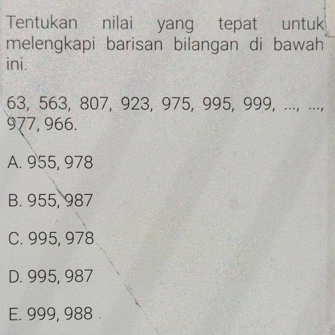 Tentukan nilai yang tepat untuk
melengkapi barisan bilangan di bawah
ini.
63, 563, 807, 923, 975, 995, 999, ..., ...,
977, 966.
A. 955, 978
B. 955, 987
C. 995, 978
D. 995, 987
E. 999, 988