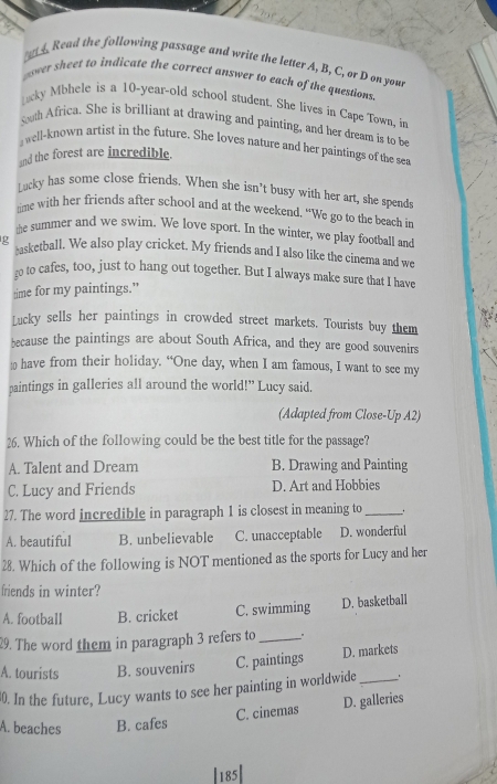 Read the following passage and write the letter A, B, C, or D on you
pover sheet to indicate the correct answer to each of the questions
acky Mbhele is a 10~year -old school student. She lives in Cape Town, in
soth Africa. She is brilliant at drawing and painting, and her dream is to be
, well-known artist in the future. She loves nature and her paintings of the sea
and the forest are incredible.
Lucky has some close friends. When she isn’t busy with her art, she spends
time with her friends after school and at the weekend. “We go to the beach in
the summer and we swim. We love sport. In the winter, we play football and
g *sketball. We also play cricket. My friends and I also like the cinema and we
go to cafes, too, just to hang out together. But I always make sure that I have
time for my paintings.”
Lucky sells her paintings in crowded street markets. Tourists buy them
because the paintings are about South Africa, and they are good souvenirs
≌ have from their holiday. “One day, when I am famous, I want to see my
paintings in galleries all around the world!” Lucy said.
(Adapted from Close-Up A2)
26. Which of the following could be the best title for the passage?
A. Talent and Dream B. Drawing and Painting
C. Lucy and Friends D. Art and Hobbies
27. The word incredible in paragraph 1 is closest in meaning to_
A. beautiful B. unbelievable C. unacceptable D. wonderful
28. Which of the following is NOT mentioned as the sports for Lucy and her
friends in winter?
A. football B. cricket C. swimming D. basketball
29. The word them in paragraph 3 refers to_ .
A. tourists B. souvenirs C. paintings D. markets
30. In the future, Lucy wants to see her painting in worldwide_
C. cinemas D. galleries
A. beaches B. cafes
|185|