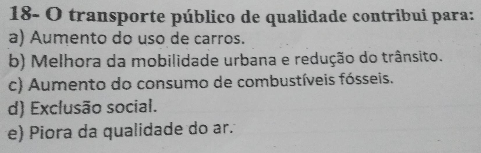 18- O transporte público de qualidade contribui para:
a) Aumento do uso de carros.
b) Melhora da mobilidade urbana e redução do trânsito.
c) Aumento do consumo de combustíveis fósseis.
d) Exclusão social.
e) Piora da qualidade do ar.