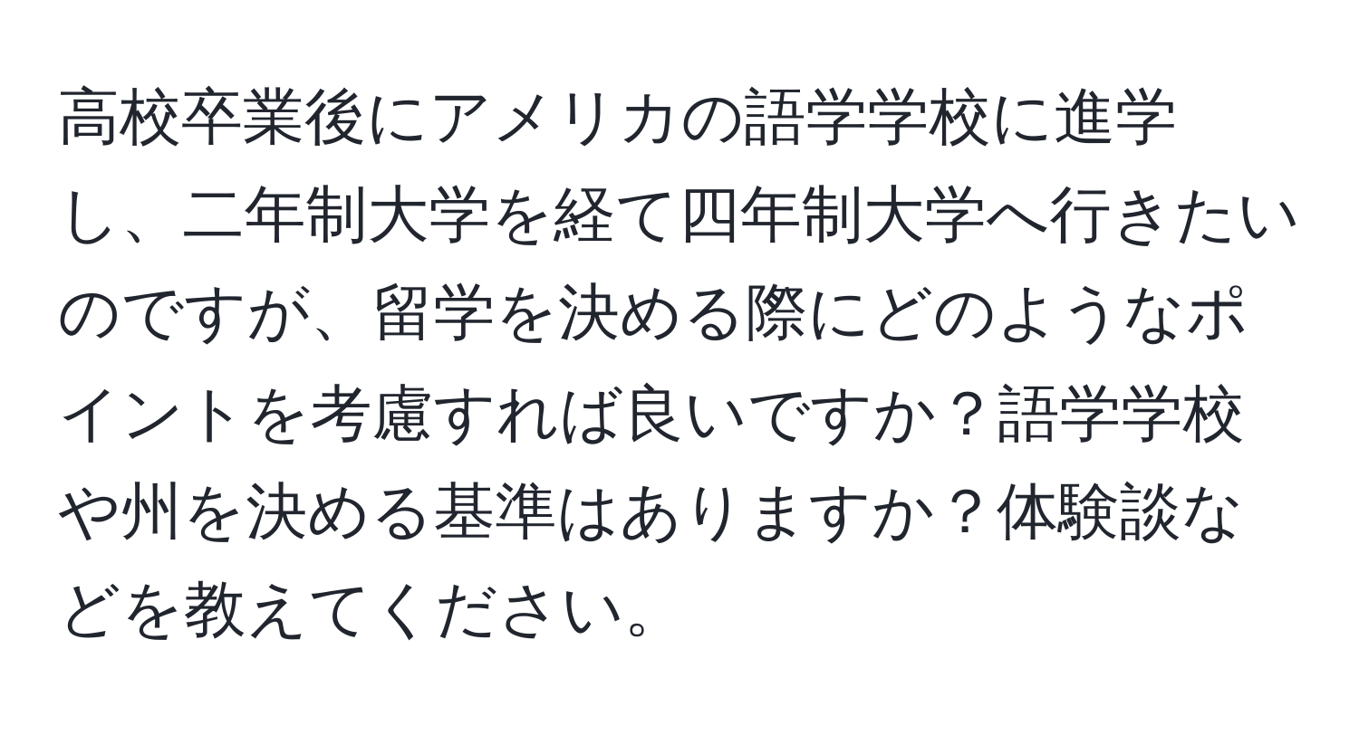 高校卒業後にアメリカの語学学校に進学し、二年制大学を経て四年制大学へ行きたいのですが、留学を決める際にどのようなポイントを考慮すれば良いですか？語学学校や州を決める基準はありますか？体験談などを教えてください。