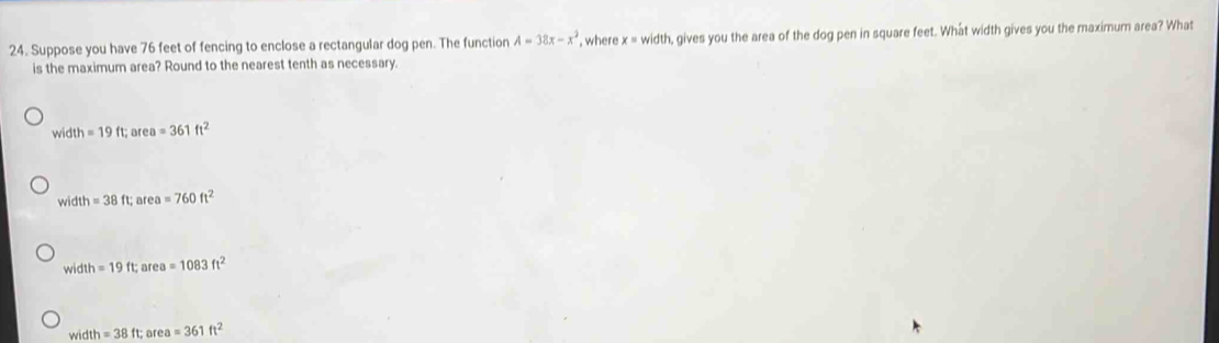 Suppose you have 76 feet of fencing to enclose a rectangular dog pen. The function A=38x-x^2 , where x= width, gives you the area of the dog pen in square feet. What width gives you the maximum area? What
is the maximum area? Round to the nearest tenth as necessary.
width=19ft; or ea=361ft^2
width=38ft; ar 2a =760ft^2
wid h=19ft; ar a=1083ft^2
width=38ft; af a=361ft^2