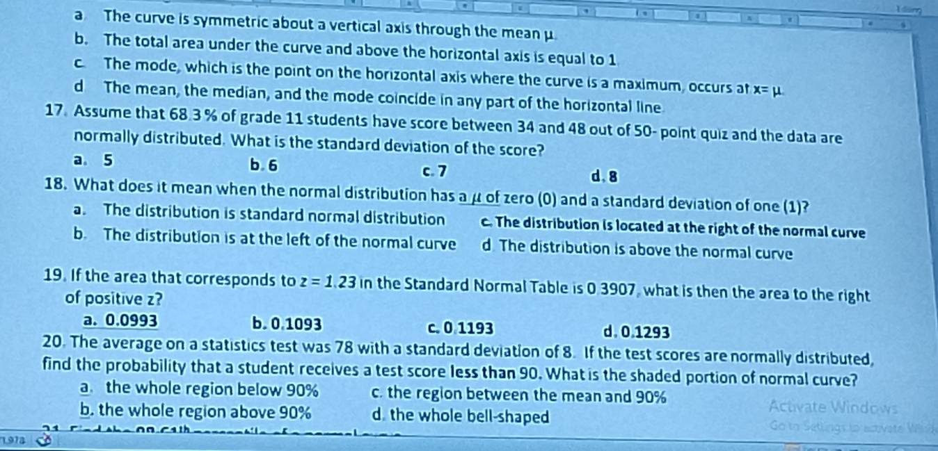 a The curve is symmetric about a vertical axis through the mean μ
b. The total area under the curve and above the horizontal axis is equal to 1
c The mode, which is the point on the horizontal axis where the curve is a maximum, occurs at x=mu
d The mean, the median, and the mode coincide in any part of the horizontal line
17. Assume that 68.3 % of grade 11 students have score between 34 and 48 out of 50 - point quiz and the data are
normally distributed. What is the standard deviation of the score?
a 5 b. 6 c. 7 d. 8
18. What does it mean when the normal distribution has a μ of zero (0) and a standard deviation of one (1)?
a. The distribution is standard normal distribution c. The distribution is located at the right of the normal curve
b. The distribution is at the left of the normal curve d. The distribution is above the normal curve
19. If the area that corresponds to z=1.23in the Standard Normal Table is 0 3907, what is then the area to the right
of positive z?
a. 0.0993 b. 0.1093 c. 0 1193 d. 0.1293
20. The average on a statistics test was 78 with a standard deviation of 8. If the test scores are normally distributed,
find the probability that a student receives a test score less than 90. What is the shaded portion of normal curve?
a. the whole region below 90% c. the region between the mean and 90%
Ar
b. the whole region above 90% d. the whole bell-shaped
1973