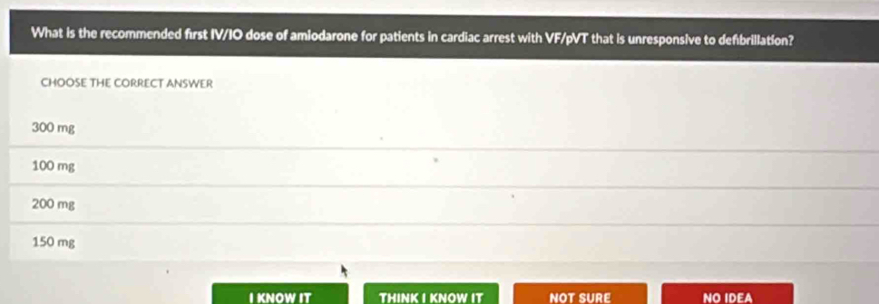 What is the recommended first IV/IO dose of amiodarone for patients in cardiac arrest with VF/pVT that is unresponsive to defbrillation?
CHOOSE THE CORRECT ANSWER
300 mg
100 mg
200 mg
150 mg
I KNOW IT THINK I KNOW IT NOT SURE NO IDEA