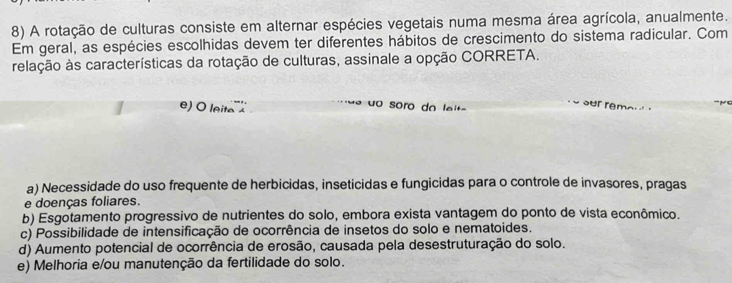 A rotação de culturas consiste em alternar espécies vegetais numa mesma área agrícola, anualmente.
Em geral, as espécies escolhidas devem ter diferentes hábitos de crescimento do sistema radicular. Com
relação às características da rotação de culturas, assinale a opção CORRETA.
e) O leite 
o soro do lei t a
r
a) Necessidade do uso frequente de herbicidas, inseticidas e fungicidas para o controle de invasores, pragas
e doenças foliares.
b) Esgotamento progressivo de nutrientes do solo, embora exista vantagem do ponto de vista econômico.
c) Possibilidade de intensificação de ocorrência de insetos do solo e nematoides.
d) Aumento potencial de ocorrência de erosão, causada pela desestruturação do solo.
e) Melhoria e/ou manutenção da fertilidade do solo.