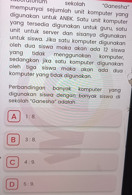 sekolah “Ganesha”
mempunyai sejumlah unit komputer yang 
digunakan untuk ANBK. Satu unit komputer
yang tersedia digunakan untuk guru, satu
unit untuk server dan sisanya digunakan .
untuk siswa. Jika satu komputer digunakan
oleh dua siswa maka akan ada 12 siswa 
yang tidak menggunakan komputer,
sedangkan jika satu komputer digunakan.
oleh tiga siswa maka akan ada dua 
komputer yang tidak digunakan.
Perbandingan banyak komputer yang
digunakan siswa dengan banyak siswa di
sekolah “Ganesha” adalah
A 1:8.
B 3:8.
C 4:9.
D 5:9.