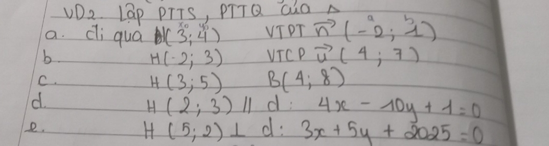 VD2. Lap PTTS, PTTQ Gàa A 
a. dli quá (3;4) VTPT vector n(-2,4)
b. VTCP vector u(4;7)
H(-2;3)
C.
H(3;5) B(4,8)
d.
H(2;3)parallel d: 4x-10y+1=0
e.
H(5;2)⊥ d: 3x+5y+2025=0