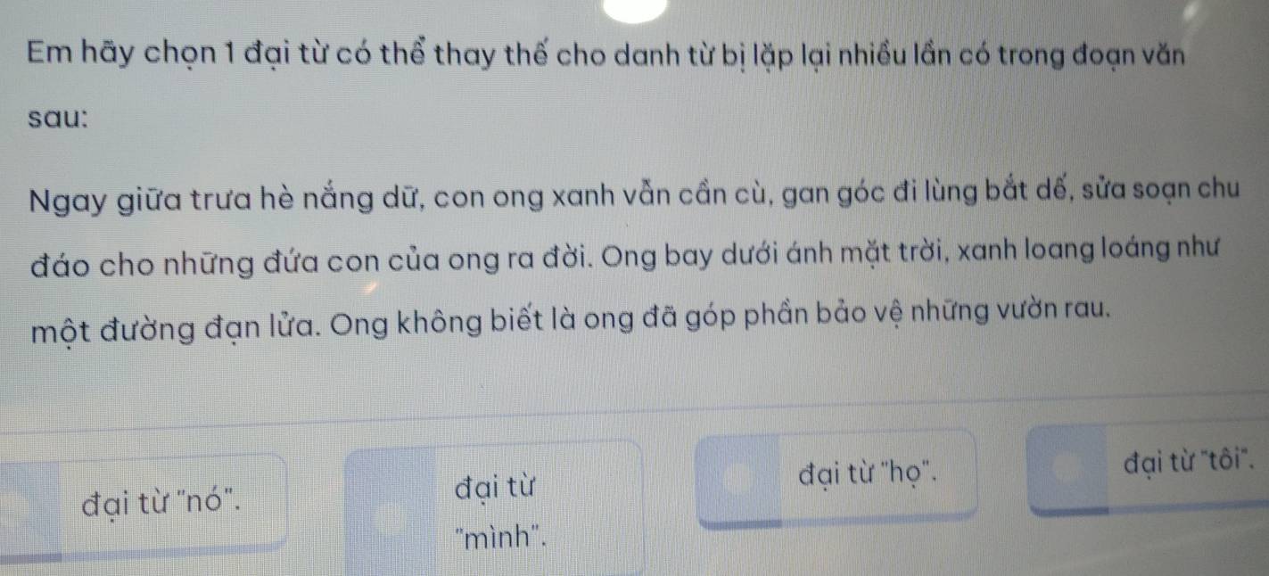 Em hãy chọn 1 đại từ có thể thay thế cho danh từ bị lặp lại nhiều lần có trong đoạn văn
sau:
Ngay giữa trưa hè nắng dữ, con ong xanh vẫn cần cù, gan góc đi lùng bắt dế, sửa soạn chu
đáo cho những đứa con của ong ra đời. Ong bay dưới ánh mặt trời, xanh loang loáng như
một đường đạn lửa. Ong không biết là ong đã góp phần bảo vệ những vườn rau.
đại từ "họ''.
đại từ "nó". đại từ đại từ "tôi"'.
"mình".