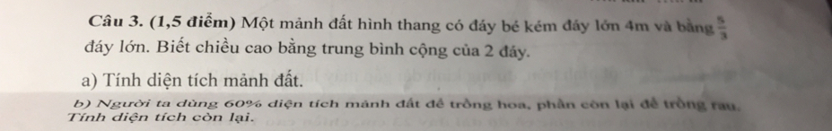 (1,5 điểm) Một mảnh đất hình thang có đáy bé kém đảy lớn 4m và bằng  5/3 
đáy lớn. Biết chiều cao bằng trung bình cộng của 2 đáy. 
a) Tính diện tích mảnh đất. 
b) Người ta dùng 60% diện tích mảnh đất đề trồng hoa, phần còn lại để trồng rau. 
Tính diện tích còn lại.