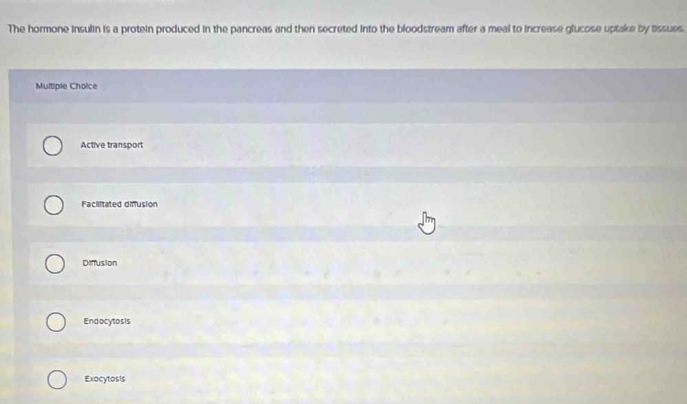The hormone insulin is a protein produced in the pancreas and then secreted into the bloodstream after a meal to increase glucose uptake by tssues.
Multiple Choice
Active transport
Facilitated diffusion
Diffusion
Endocytosis
Exocytosis