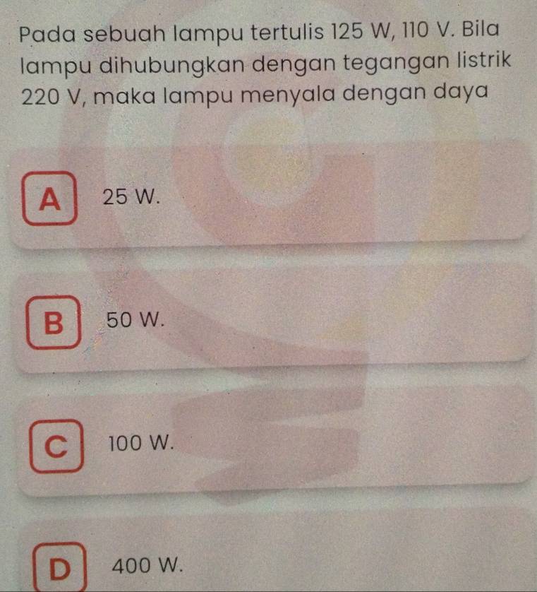 Pada sebuah lampu tertulis 125 W, 110 V. Bila
lampu dihubungkan dengan tegangan listrik
220 V, maka lampu menyala dengan daya
A 25 W.
B 50 W.
C 100 W.
D 400 W.