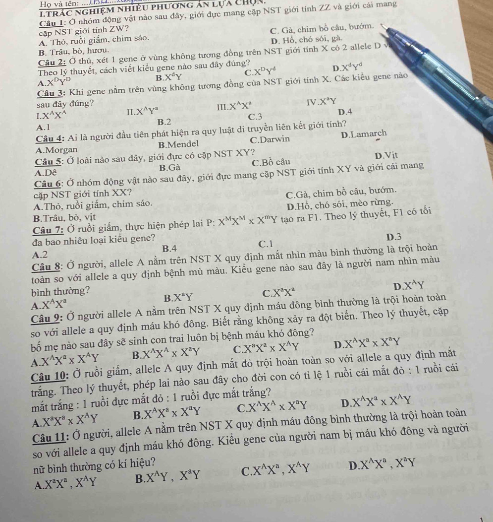 Họ và tên: ....KH....u
i trác nghiệm nhiều phương án lựa Chọn.
Câu 1: Ở nhóm động vật nào sau đây, giới đực mang cặp NST giới tính ZZ và giới cái mang
cặp NST giới tính ZW?
A. Thỏ, ruồi giấm, chim sáo. C. Gà, chim bồ câu, bướm,
B. Trâu, bò, hươu. D. Hồ, chó sói, gà.
Câu 2: Ở thú, xét 1 gene ở vùng không tương đồng trên NST giới tính X có 2 allele D v
Theo lý thuyết, cách viết kiểu gene nào sau đây đúng?
C. X^DY^d
D X^dY^d
A X^DY^D
B X^dY
Câu 3: Khi gene nằm trên vùng không tương đồng của NST giới tính X. Các kiểu gene nào
sau đây đúng?
III
I X^AX^A
II. X^AY^a X^(wedge)X^a
IV X^aY
A.1 B.2 C.3 D.4
Câu 4: Ai là người đầu tiên phát hiện ra quy luật di truyền liên kết giới tính?
A.Morgan B.Mendel C.Darwin D.Lamarch
Câu 5: Ở loài nào sau đây, giới đực có cặp NST XY?
A.Dê B.Gà C.Bồ câu D.Vịt
Câu 6: Ở nhóm động vật nào sau đây, giới đực mang cặp NST giới tính XY và giới cái mang
cặp NST giới tính XX?
A.Thỏ, ruồi giấm, chim sáo. C.Gà, chim bồ câu, bướm.
D.Hồ, chó sói, mèo rừng.
B.Trâu, bò, vịt
Câu 7: Ở ruồi giấm, thực hiện phép lai P: X^MX^M* X^mY tạo ra F1. Theo lý thuyết, F1 có tối
D.3
đa bao nhiêu loại kiều gene? C.1
B.4
A.2
Câu 8: Ở người, allele A nằm trên NST X quy định mắt nhìn màu bình thường là trội hoàn
toàn so với allele a quy định bệnh mù màu. Kiểu gene nào sau đây là người nam nhìn màu
bình thường? X^aX^a
D. X^AY
C.
A. X^AX^a
B X^aY
Câu 9: Ở người allele A nằm trên NST X quy định máu đông bình thường là trội hoàn toàn
so với allele a quy định máu khó đông. Biết rằng không xảy ra đột biến. Theo lý thuyết, cặp
bố mẹ nào sau đây sẽ sinh con trai luôn bị bệnh máu khó đông?
A. X^AX^a* X^AY B. X^AX^A* X^aY C. X^aX^a* X^AY D. X^AX^a* X^aY
Câu 10: Ở ruồi giấm, allele A quy định mắt đỏ trội hoàn toàn so với allele a quy định mắt
trắng. Theo lý thuyết, phép lai nào sau đây cho đời con có tỉ lệ 1 ruồi cái mắt đỏ : 1 ruồi cái
mắt trắng : 1 ruồi đực mắt đỏ : 1 ruồi đực mắt trắng?
A X^aX^a* X^AY B. X^AX^a* X^aY C. X^AX^A* X^aY D X^AX^a* X^AY
Câu 11: Ở người, allele A nằm trên NST X quy định máu đông bình thường là trội hoàn toàn
so với allele a quy định máu khó đông. Kiểu gene của người nam bị máu khó đông và người
nữ bình thường có kí hiệu?
A. X^aX^a,X^AY B. X^AY,X^aY C X^AX^a,X^AY D X^AX^a,X^aY