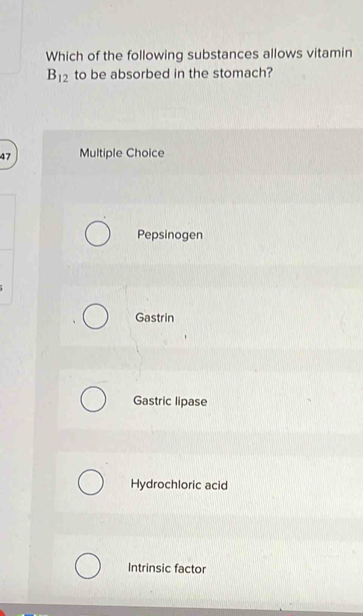 Which of the following substances allows vitamin
B_12 to be absorbed in the stomach?
47 Multiple Choice
Pepsinogen
Gastrin
Gastric lipase
Hydrochloric acid
Intrinsic factor