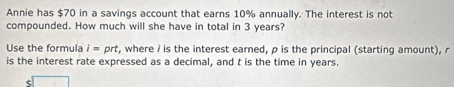 Annie has $70 in a savings account that earns 10% annually. The interest is not 
compounded. How much will she have in total in 3 years? 
Use the formula i= prt, where i is the interest earned, p is the principal (starting amount), r
is the interest rate expressed as a decimal, and t is the time in years.
$