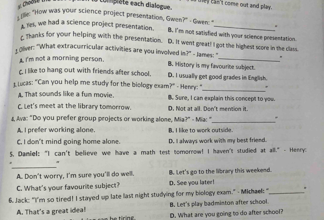 they can't come out and play.
complete each dialogue.
1, Ellie: “How was your science project presentation, Gwen?” - Gwen: “
"
A. Yes, we had a science project presentation. B. I’m not satisfied with your science presentation.
C. Thanks for your helping with the presentation. D. It went great! I got the highest score in the class.
2 Oliver: “What extracurricular activities are you involved in?” - James: “
A. I'm not a morning person. _"
B. History is my favourite subject.
C. I like to hang out with friends after school. D. I usually get good grades in English.
3. Lucas: “Can you help me study for the biology exam?” - Henry: “
_
"
A. That sounds like a fun movie. B. Sure, I can explain this concept to you.
C. Let's meet at the library tomorrow. D. Not at all. Don't mention it.
4. Ava: “Do you prefer group projects or working alone, Mia?” - Mia: “_ "
A. I prefer working alone. B. I like to work outside.
C. I don't mind going home alone. D. I always work with my best friend.
5. Daniel: “I can't believe we have a math test tomorrow! I haven't studied at all.” - Henry:
_
“
"
A. Don’t worry, I’m sure you'll do well. B. Let's go to the library this weekend.
C. What's your favourite subject? D. See you later!
6. Jack: “I’m so tired! I stayed up late last night studying for my biology exam.” - Michael: “_ "
A. That’s a great idea! B. Let’s play badminton after school.
b ti r ing. D. What are you going to do after school?