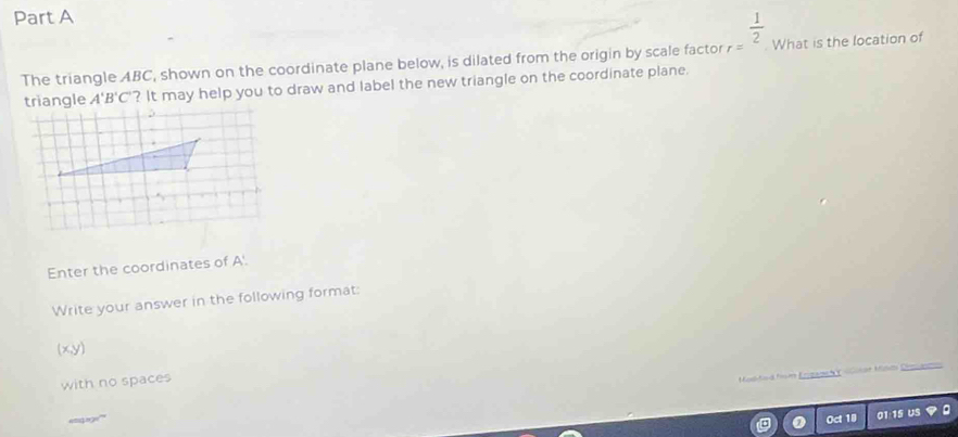 The triangle ABC, shown on the coordinate plane below, is dilated from the origin by scale factor r= 1/2 . What is the location of
A'B'C' ? It may help you to draw and label the new triangle on the coordinate plane. 
Enter the coordinates of A'. 
Write your answer in the following format: 
(x, y) 
with no spaces 
Modided from Erizanch Y olitat Mild Dmam 
='' =' Oct 10 01:15 US