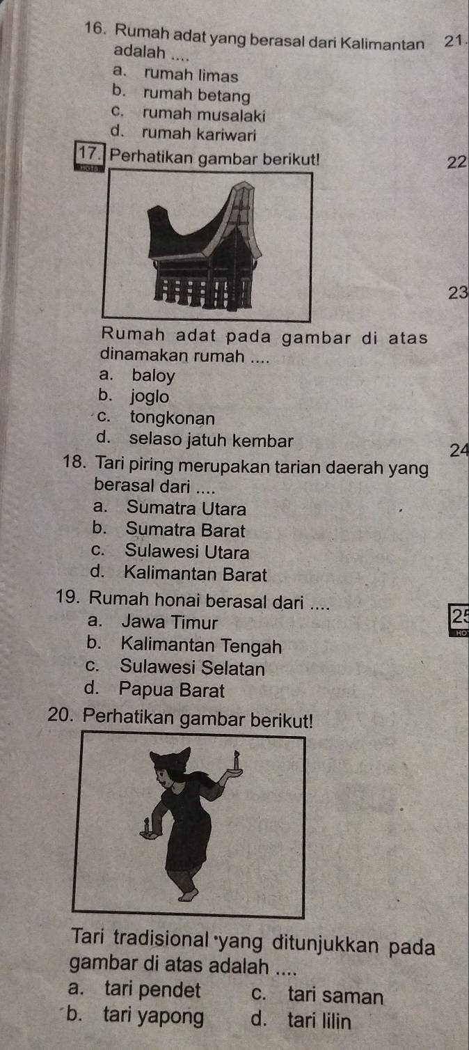 Rumah adat yang berasal dari Kalimantan 21.
adalah ....
a. rumah limas
b. rumah betang
c. rumah musalaki
d. rumah kariwari
17. Perhatikan gambar berikut! 22
23
Rumah adat pada gambar di atas
dinamakan rumah ....
a. baloy
b. joglo
c. tongkonan
d. selaso jatuh kembar
24
18. Tari piring merupakan tarian daerah yang
berasal dari ....
a. Sumatra Utara
b. Sumatra Barat
c. Sulawesi Utara
d. Kalimantan Barat
19. Rumah honai berasal dari ....
a. Jawa Timur
2
b. Kalimantan Tengah
c. Sulawesi Selatan
d. Papua Barat
20. Perhatikan gambar berikut!
Tari tradisional yang ditunjukkan pada
gambar di atas adalah ....
a. tari pendet c. tari saman
b. tari yapong d. tari lilin