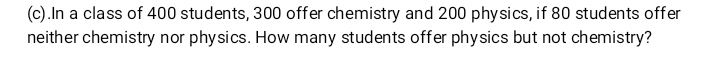 .In a class of 400 students, 300 offer chemistry and 200 physics, if 80 students offer 
neither chemistry nor physics. How many students offer physics but not chemistry?