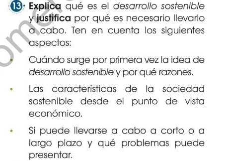 Explica qué es el desarrollo sostenible 
y justifica por qué es necesario llevarlo 
a cabo. Ten en cuenta los siguientes 
aspectos: 
Cuándo surge por primera vez la idea de 
desarrollo sostenible y por qué razones. 
Las características de la sociedad 
sostenible desde el punto de vista 
económico. 
Si puede llevarse a cabo a corto o a 
largo plazo y qué problemas puede 
presentar.