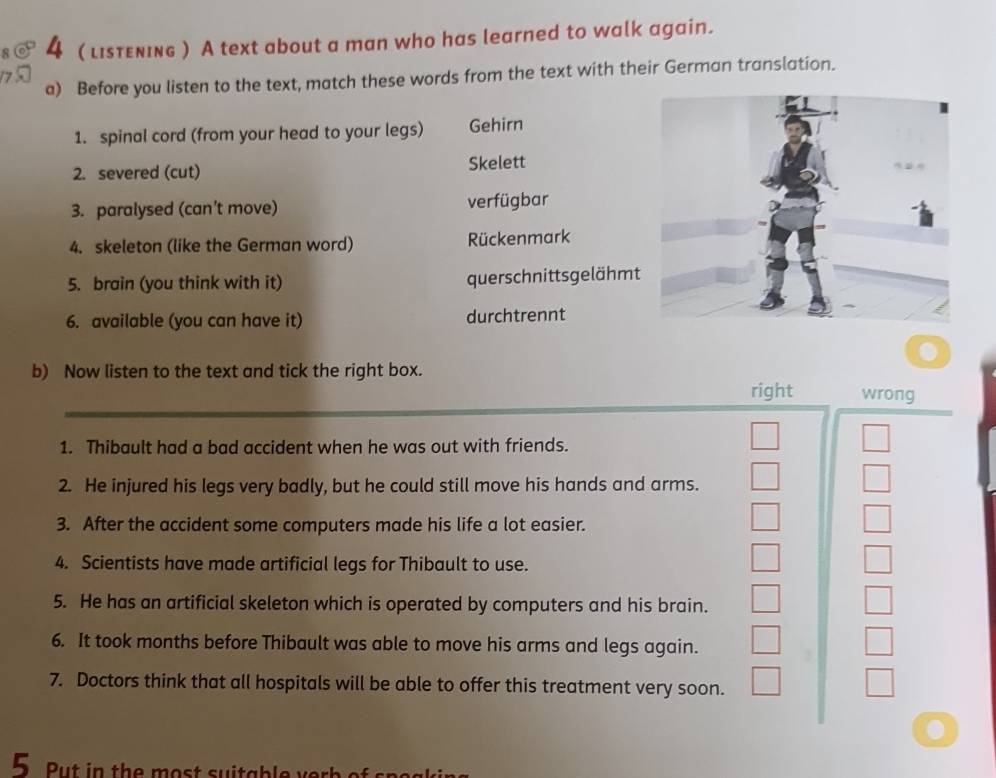 4 ( listεning ) A text about a man who has learned to walk again. 
a) Before you listen to the text, match these words from the text with their German translation. 
1. spinal cord (from your head to your legs) Gehirn 
2. severed (cut) Skelett 
3. paralysed (can’t move) verfügbar 
4. skeleton (like the German word) Rückenmark 
5. brain (you think with it) querschnittsgelähmt 
6. available (you can have it) durchtrennt 
b) Now listen to the text and tick the right box. 
right wrong 
1. Thibault had a bad accident when he was out with friends. 
2. He injured his legs very badly, but he could still move his hands and arms. 
3. After the accident some computers made his life a lot easier. 
4. Scientists have made artificial legs for Thibault to use. 
5. He has an artificial skeleton which is operated by computers and his brain. 
6. It took months before Thibault was able to move his arms and legs again. 
7. Doctors think that all hospitals will be able to offer this treatment very soon. 
5. Put in the most suitable ver