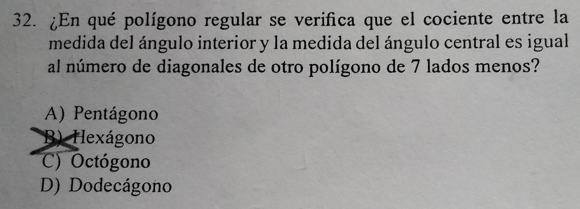 ¿En qué polígono regular se verifica que el cociente entre la
medida del ángulo interior y la medida del ángulo central es igual
al número de diagonales de otro polígono de 7 lados menos?
A) Pentágono
B) Hexágono
C) Octógono
D) Dodecágono