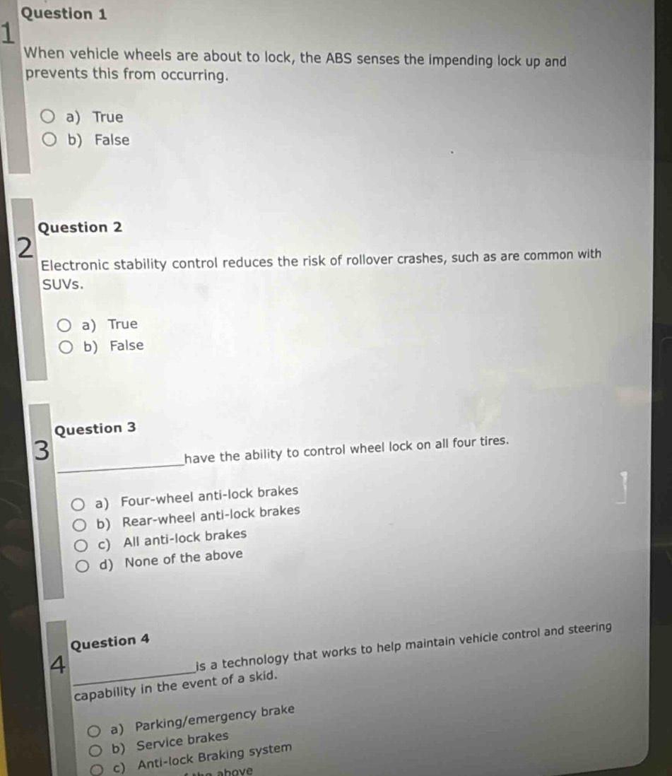 When vehicle wheels are about to lock, the ABS senses the impending lock up and
prevents this from occurring.
a) True
b) False
Question 2
2
Electronic stability control reduces the risk of rollover crashes, such as are common with
SUVs.
a) True
b) False
Question 3
_
3
have the ability to control wheel lock on all four tires.
a) Four-wheel anti-lock brakes
b) Rear-wheel anti-lock brakes
c) All anti-lock brakes
d) None of the above
Question 4
_4
is a technology that works to help maintain vehicle control and steering 
capability in the event of a skid.
a) Parking/emergency brake
b) Service brakes
c) Anti-lock Braking system