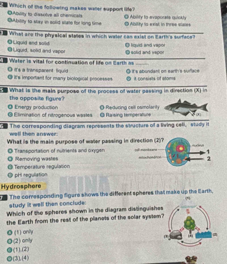 Which of the following makes water support life?
◎Ability to dissolve all chemicals Ability to evaporate quickly
j
=Ability to stay in solid state for long time a Ability to exist in three states
What are the physical states in which water can exist on Earth's surface?
Liquid and solid liquid and vapor
@Liquid, solid and vapor solid and vapor
Water is vital for continuation of life on Earth as ..,
O it's a transparent liquid It's abundant on earth's surface
O it's important for many biological processes it consists of atoms
e What is the main purpose of the process of water passing in direction (X) in
the opposite figure?
O Energy production O Reducing cell osmolarity
a Elimination of nitrogenous wastes O Raising temperature
G. The corresponding diagram represents the structure of a living cell,study it
well then answer:
What is the main purpose of water passing in direction (2)?
nucleus
Transportation of nutrients and oxygen cell membrane
1
Removing wastes mitochondrion
2
Temperature regulation
pH regulation
Hydrosphere
The corresponding figure shows the different spheres that make up the Earth,
(1)
study it well then conclude:
Which of the spheres shown in the diagram distinguishes
the Earth from the rest of the planets of the solar system
(1) only 
(2) only
(1),(2)
(3),(4)
