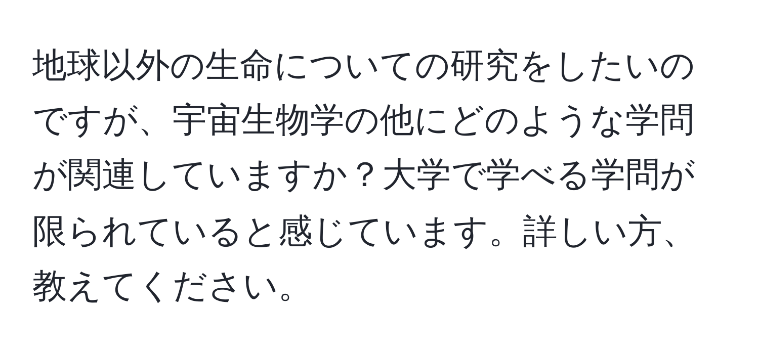 地球以外の生命についての研究をしたいのですが、宇宙生物学の他にどのような学問が関連していますか？大学で学べる学問が限られていると感じています。詳しい方、教えてください。