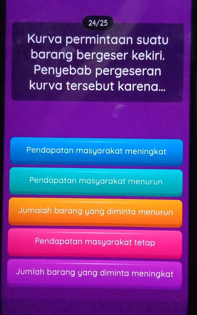 24/25
Kurva permintaan suatu
barang bergeser kekiri.
Penyebab pergeseran
kurva tersebut karena...
Pendapatan masyarakat meningkat
Pendapatan masyarakat menurun
Jumalah barang yang diminta menurun
Pendapatan masyarakat tetap
Jumlah barang yang diminta meningkat