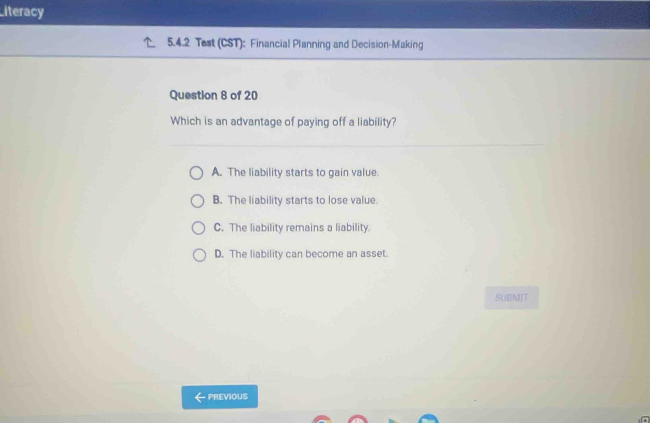 Literacy
5.4.2 Test (CST): Financial Planning and Decision-Making
Question 8 of 20
Which is an advantage of paying off a liability?
A. The liability starts to gain value.
B. The liability starts to lose value.
C. The liability remains a liability.
D. The liability can become an asset.
SUBMIT
PREVIOUS