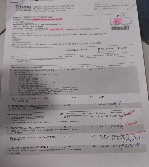 Hospital Regional de Iantá María    ára         Emílido por Al EXANDRE Al CANTARA
T RSN  MV FEP Prontuário Eletrônico do Paciente En 15/09/2024 ¹ à 21
SANTA MARIA selatoro de Prescrição / Evolução
1° VIA
Preecrição : 203746et Data 1500/2038 18.20
'acent.'' Tóssroe ' eRc easa da Sn Và NASC MENEO
07
Peso Aturs Sup Cemorea Atendiments: 627+572 Dt Nasc: 01/03/5967 (5Ta 6m 114)
Unid. Inc 24 HCB - ENF, CIDADE DO BOL LEN HSOL SI, Cobertora: HCSDL ENF CLNICA MEDICA P unncs dn Respons t  
Internacão : 11 0ar2024 17-53 é Diwsia) in
Serviço: CLINICA MEDICA
CH_ 14 ACIdEnTE VAsCUlAR CEREBRAL, Não ESPECiFIcAdo como heMOnRáGico oU ISQUémIico
Diagnástico Cicla.  
Cass dcação de  fs Protocoto
FUNção Medico(A) PRESTADOR RE SP PELO DOCUMenTO A ExAndrE dE SOUza ROCha Alcantara . CRM 31316
Prescrição médica Alja Vigilância  Alergia
ntimicro trana 
DIETAS Unidade SN Apli Frequência Detas/ Horários
Qtrl
NUTRICIONAL De ta Branda conforme phescricao
Medicamentos alta vigilância Ond Unidade SN Apt Frequência Datas/ Horários
INSULINA HUMANA REGULAR 100 UIML SOL 1 UNIDADE SC AGM
INJ FA 50 ML Obs.. Admrirar issudina reguêar da acorda com o esquema abacia
= 180 NãO FAZER
201 260 nsdi 4 unidades 181-200 mgist 2 unidades 2%:300 mg/d: 6 unidades
301 - 350 mg/dr: Bunidades e comunicar o plantão.
19 r  e rrest récen eer  101-140 marst rapetr gliceria em 2 h
GLIGEMEA ARAUO DIE 60miel administrar 04 ampolas de GLICOE 50% EV
EN TO e repete gicomia con tar em 3D minutos, Comun car médico de plartão
Se dista antaral são estiver infundindo, lazar glicemia cepéar de 2/2h e
pmunicer plamonista ANTES da a trunistar insuéres
3 GLICOSE 50 % SOL INJ  10 ML 4 FA C110ML Ev ACM
Ops. SE HGT = 80
● ENOXAPAruna SOciCa 40 MG SOLUCão
i nJetavel Seringa preencHio 40 MG SC AS 14H 160]  14
MEDICAMENTOS NORMAIS Qtd Sn Ap
5 ACIDO ACETILSALIC LICO 100 MG 100 MG Unidado Frequência 1 X AO DIA 1 5/09 21 Datas Horários
νo
COMPRIMIDO  Oteenvação Presennida: Recomenda-se administrar preferencialmente COM almentos
6 SINVASTATINa 40 MG COMPRIMIDO 40 MG VO AS 20H 15/09) 21
periodo natumo  Observação Predefvida: Administrar a noite (201) pelo pico de sintess de colesterol no
7 LOSARTANA POTASSICA 50 MG COMPRIMIDO 50 MC VO 12 EM 12 (15/00) 21 CB HORAS 116/095 09
REVESTIDO
8HidroCLOROTiazida 25 MG COMPRIMIDO 25 MG VO AS 08H (16/09) .
Observação Presdefinida: Recomenda-se administrar preferencialmene COM alimentos,
e pela manhã.