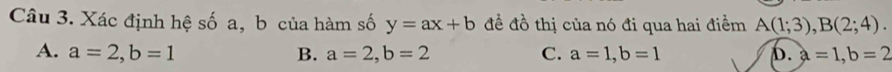 Xác định hệ số a, b của hàm số y=ax+b đề đồ thị của nó đi qua hai điểm A(1;3), B(2;4).
A. a=2, b=1 B. a=2, b=2 C. a=1, b=1 D. a=1, b=2