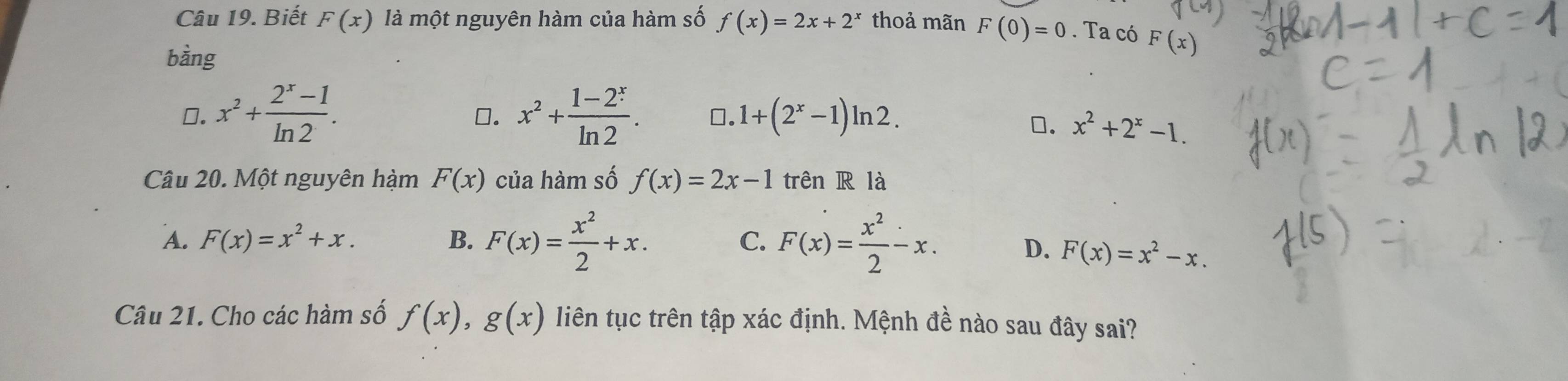 Biết F(x) là một nguyên hàm của hàm số f(x)=2x+2^x thoả mãn F(0)=0. Ta có F(x)
bàng
0. x^2+ (2^x-1)/ln 2 . x^2+ (1-2^x)/ln 2 . ⊥. 1+(2^x-1)ln 2. 
□.
□. x^2+2^x-1. 
Câu 20. Một nguyên hàm F(x) của hàm số f(x)=2x-1 trên R là
A. F(x)=x^2+x. B. F(x)= x^2/2 +x. C. F(x)= x^2/2 -x.
D. F(x)=x^2-x. 
Câu 21. Cho các hàm số f(x), g(x) liên tục trên tập xác định. Mệnh đề nào sau đây sai?