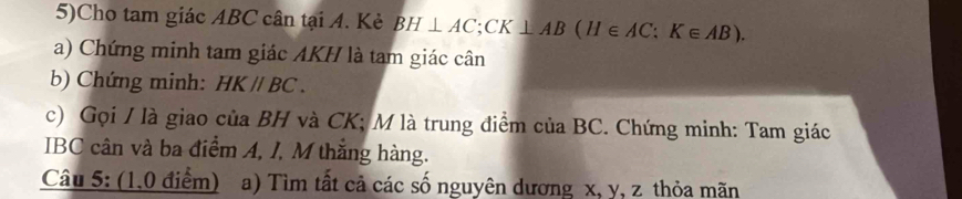 5)Cho tam giác ABC cân tại A. Kẻ BH⊥ AC; CK⊥ AB (H∈ AC; K∈ AB). 
a) Chứng minh tam giác AKH là tam giác cân 
b) Chứng minh: HKparallel BC. 
c) Gọi / là giao của BH và CK; M là trung điểm của BC. Chứng minh: Tam giác 
IBC cân và ba điểm A, J, M thắng hàng. 
Câu 5: (1,0 điểm) a) Tìm tất cả các số nguyên dương x, y, z thỏa mãn