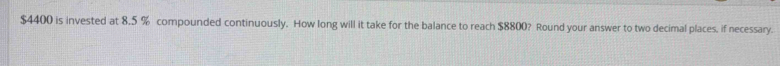 $4400 is invested at 8.5 % compounded continuously. How long will it take for the balance to reach $8800? Round your answer to two decimal places, if necessary.
