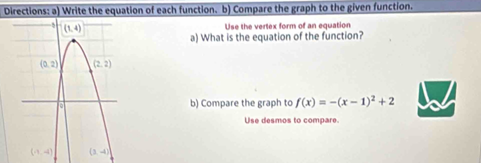 Directions: a) Write the equation of each function. b) Compare the graph to the given function.
Use the vertex form of an equation
a) What is the equation of the function?
b) Compare the graph to f(x)=-(x-1)^2+2
Use desmos to compare.