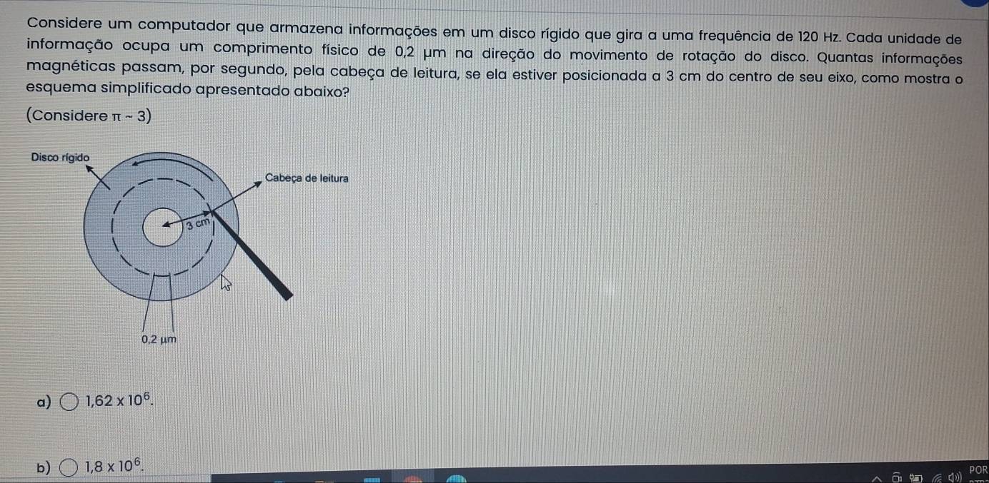 Considere um computador que armazena informações em um disco rígido que gira a uma frequência de 120 Hz. Cada unidade de
informação ocupa um comprimento físico de 0,2 μm na direção do movimento de rotação do disco. Quantas informações
magnéticas passam, por segundo, pela cabeça de leitura, se ela estiver posicionada a 3 cm do centro de seu eixo, como mostra o
esquema simplificado apresentado abaixo?
(Considere π sim 3)
a) 1,62* 10^6.
b) 1,8* 10^6.