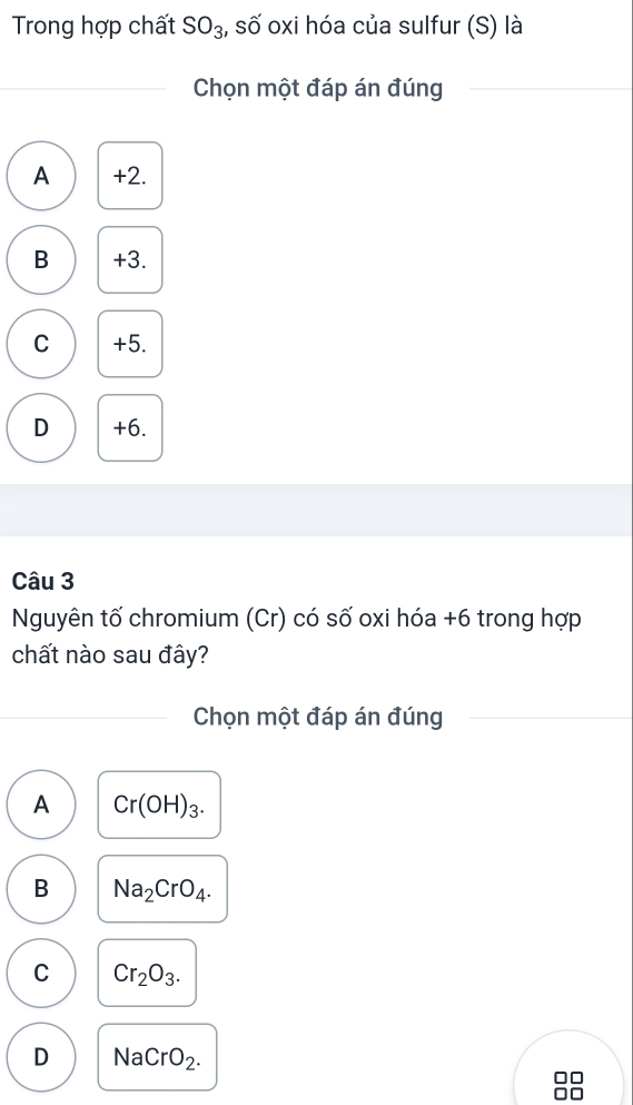 Trong hợp chất SO_3 , số oxi hóa của sulfur (S) là
Chọn một đáp án đúng
A +2.
B +3.
C +5.
D +6.
Câu 3
Nguyên tố chromium (Cr) có số oxi hóa + 6 trong hợp
chất nào sau đây?
Chọn một đáp án đúng
A Cr(OH)_3.
B Na_2CrO_4.
C Cr_2O_3.
D NaCrO_2.