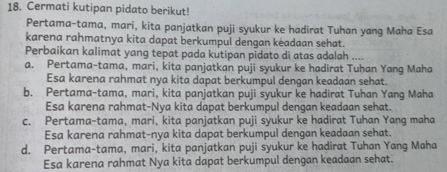 Cermati kutipan pidato berikut!
Pertama-tama, mari, kita panjatkan puji syukur ke hadirat Tuhan yang Maha Esa
karena rahmatnya kita dapat berkumpul dengan kėadaan sehat.
Perbaikan kalimat yang tepat pada kutipan pidato di atas adalah ....
a. Pertama-tama, mari, kita panjatkan puji syukur ke hadirat Tuhan Yang Maha
Esa karena rahmat nya kita dapat berkumpul dengan keadaan sehat.
b. Pertama-tama, mari, kita panjatkan puji syukur ke hadirat Tuhan Yang Maha
Esa karena rahmat-Nya kita dapat berkumpul dengan keadaan sehat.
c. Pertama-tama, mari, kita panjatkan puji syukur ke hadirat Tuhan Yang maha
Esa karena rahmat-nya kita dapat berkumpul dengan keadaan sehat.
d. Pertama-tama, mari, kita panjatkan puji syukur ke hadirat Tuhan Yang Maha
Esa karena rahmat Nya kita dapat berkumpul dengan keadaan sehat.