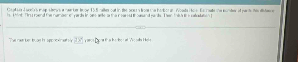 Captain Jacob's map shows a marker buoy 13.5 miles out in the ocean from the harbor at Woods Hole. Estimate the number of yards this distance 
is. (Hint First round the number of yards in one mile to the nearest thousand yards. Then finish the calculation.) 
The marker buoy is approximately 237 yards som the harbor at Woods Hole.