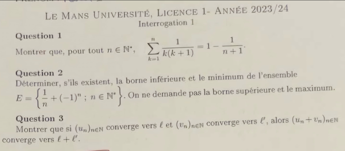 Le Mans Université, Licence 1- Année 2023/24 
Interrogation 1 
Question 1 
Montrer que, pour tout n∈ N^*, sumlimits _(k=1)^n 1/k(k+1) =1- 1/n+1 . 
Question 2 
Déterminer, s'ils existent, la borne inférieure et le minimum de l'ensemble
E=  1/n +(-1)^n;n∈ N^*. On ne demande pas la borne supérieure et le maximum. 
Question 3 
Montrer que si (u_n) y en converge vers l et (v_n) hen converge vers l', alors (u_n+v_n)_n∈ N
converge vers ell +ell '.