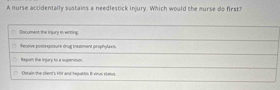 A nurse accidentally sustains a needlestick injury. Which would the nurse do first?
Document the injury in writing.
Receive postexposure drug treatment prophylaxis.
Report the injury to a supervisor.
Obtain the client's HIV and hepatitis B virus status.