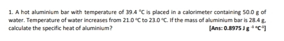 A hot aluminium bar with temperature of 39.4°C is placed in a calorimeter containing 50.0 g of 
water. Temperature of water increases from 21.0°C to 23.0°C. If the mass of aluminium bar is 28.4 g, 
calculate the specific heat of aluminium? [Ans: 0.8975Jg^(-10)C^(-1)]