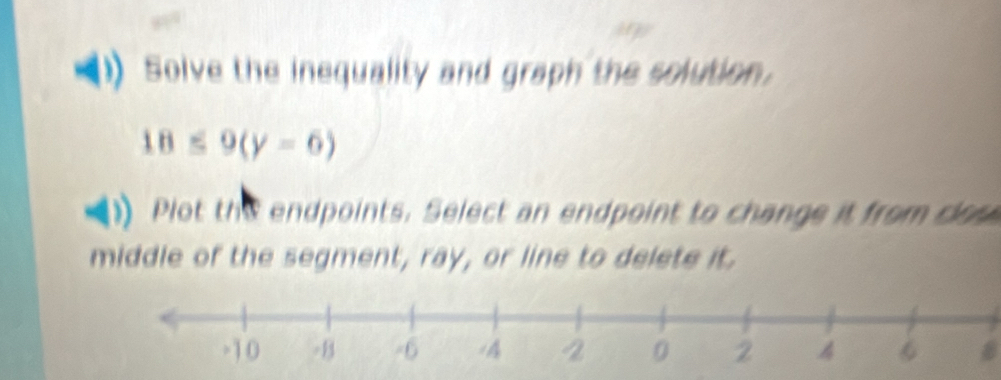 Solve the inequality and graph the solution.
18≤ 9(y-6)
Plot the endpoints. Select an endpoint to change it from cos 
middle of the segment, ray, or line to delete it.